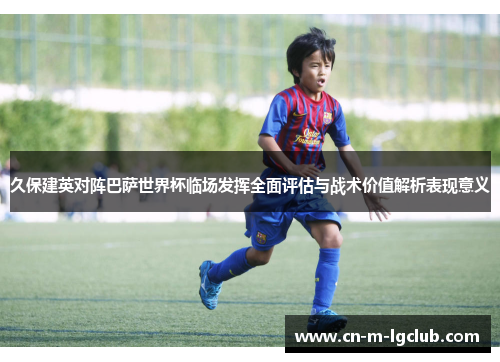 久保建英对阵巴萨世界杯临场发挥全面评估与战术价值解析表现意义