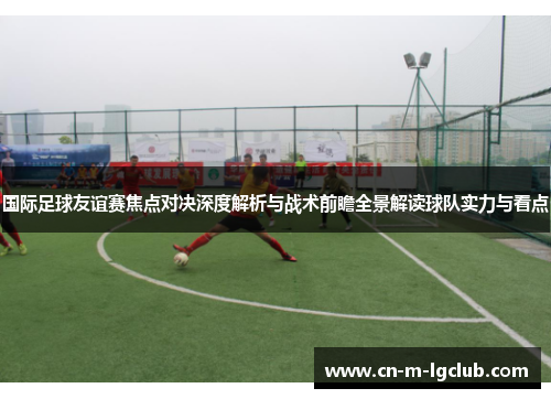 国际足球友谊赛焦点对决深度解析与战术前瞻全景解读球队实力与看点
