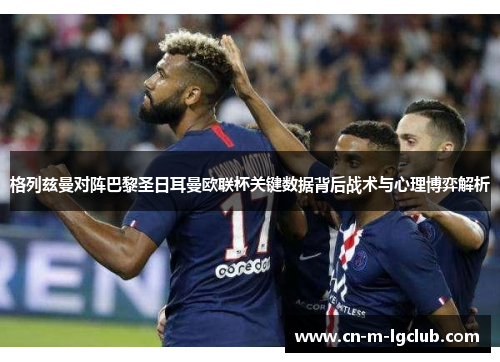 格列兹曼对阵巴黎圣日耳曼欧联杯关键数据背后战术与心理博弈解析