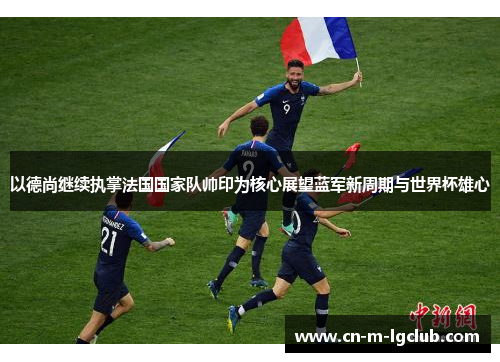 以德尚继续执掌法国国家队帅印为核心展望蓝军新周期与世界杯雄心