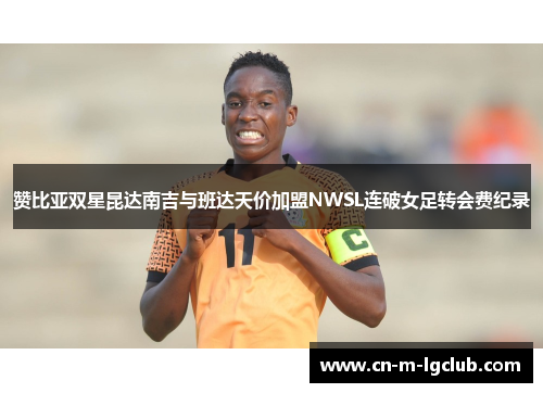 赞比亚双星昆达南吉与班达天价加盟NWSL连破女足转会费纪录 赞比亚双星昆达南吉与班达天价加盟NWSL连破女足转会费纪录