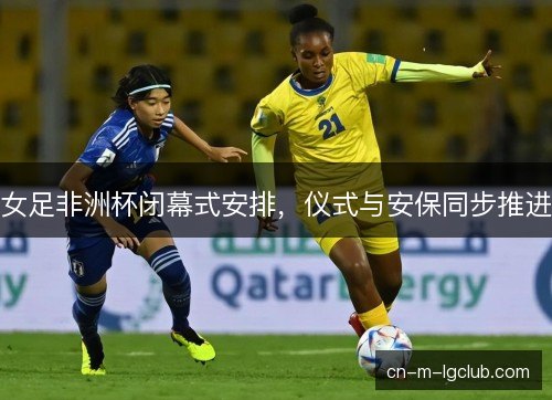 女足非洲杯闭幕式安排，仪式与安保同步推进